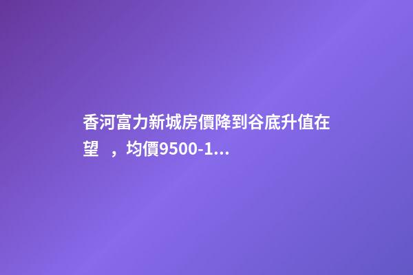 香河富力新城房價降到谷底升值在望，均價9500-10200送車位